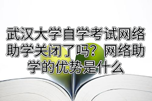 武汉大学自学考试网络助学关闭了吗？网络助学的优势是什么