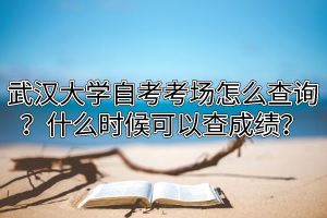 武汉大学自考考场怎么查询？什么时候可以查成绩？